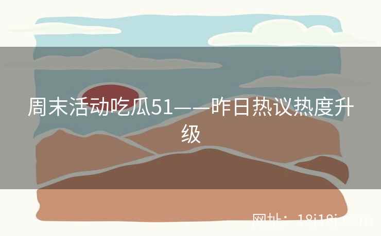 周末活动吃瓜51——昨日热议热度升级