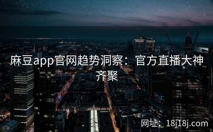 麻豆app官网趋势洞察：官方直播大神齐聚