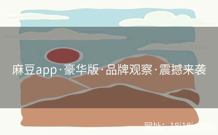 麻豆app·豪华版·品牌观察·震撼来袭