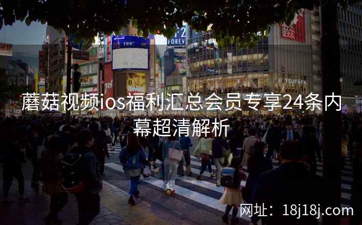 蘑菇视频ios福利汇总会员专享24条内幕超清解析