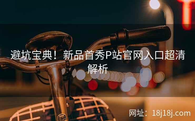 避坑宝典！新品首秀P站官网入口超清解析