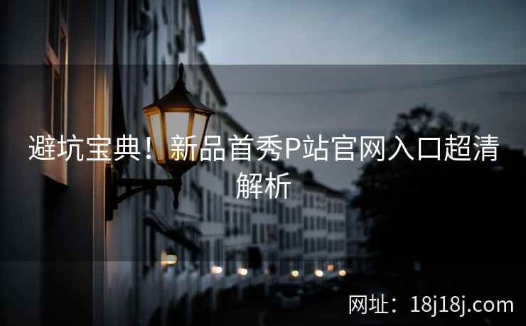 避坑宝典！新品首秀P站官网入口超清解析