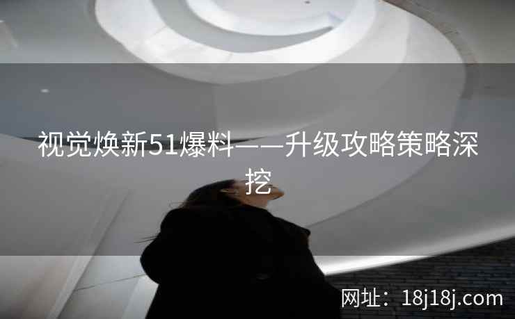 视觉焕新51爆料——升级攻略策略深挖