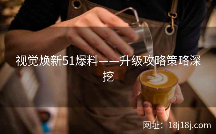 视觉焕新51爆料——升级攻略策略深挖