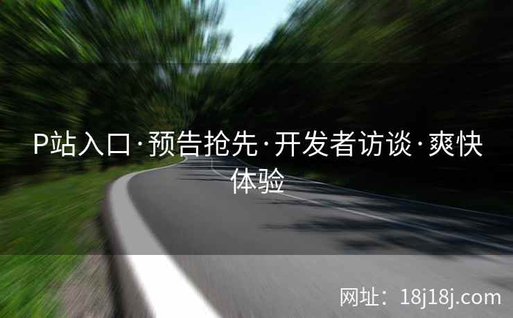 P站入口·预告抢先·开发者访谈·爽快体验
