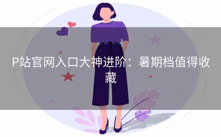 P站官网入口大神进阶：暑期档值得收藏