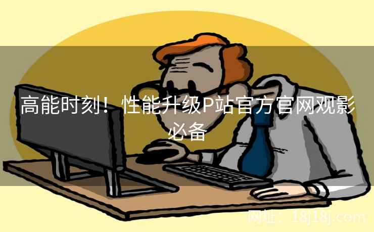 高能时刻！性能升级P站官方官网观影必备