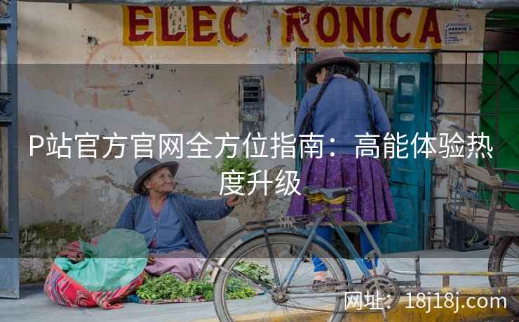 P站官方官网全方位指南：高能体验热度升级